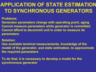 APPLICATION OF STATE ESTIMATION
TO SYNCHRONOUS GENERATORS
Problems:
Generator parameters change with operating point, aging
Cannot measure parameters while generator is committed
Cannot afford to decommit unit in order to measure its
parameters
Solution:
Use available terminal measurements, knowledge of the
model of the generator, and state estimation, to approximate
the required parameters
To do that, it is necessary to develop a model for the
synchronous generator
 