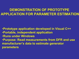 DEMONSTRATION OF PROTOTYPE
APPLICATION FOR PARAMETER ESTIMATION
•Prototype application developed in Visual C++
•Portable, independent application
•Runs under Windows
•Purpose: Read measurements from DFR and use
manufacturer’s data to estimate generator
parameters
 