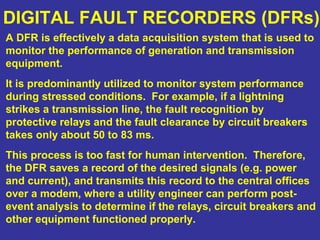 DIGITAL FAULT RECORDERS (DFRs)
A DFR is effectively a data acquisition system that is used to
monitor the performance of generation and transmission
equipment.
It is predominantly utilized to monitor system performance
during stressed conditions. For example, if a lightning
strikes a transmission line, the fault recognition by
protective relays and the fault clearance by circuit breakers
takes only about 50 to 83 ms.
This process is too fast for human intervention. Therefore,
the DFR saves a record of the desired signals (e.g. power
and current), and transmits this record to the central offices
over a modem, where a utility engineer can perform post-
event analysis to determine if the relays, circuit breakers and
other equipment functioned properly.
 