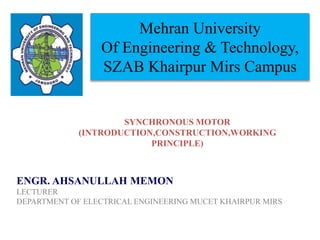 Mehran University
Of Engineering & Technology,
SZAB Khairpur Mirs Campus
ENGR. AHSANULLAH MEMON
LECTURER
DEPARTMENT OF ELECTRICAL ENGINEERING MUCET KHAIRPUR MIRS
SYNCHRONOUS MOTOR
(INTRODUCTION,CONSTRUCTION,WORKING
PRINCIPLE)
 