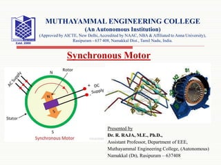 Presented by
Dr. R. RAJA, M.E., Ph.D.,
Assistant Professor, Department of EEE,
Muthayammal Engineering College, (Autonomous)
Namakkal (Dt), Rasipuram – 637408
MUTHAYAMMAL ENGINEERING COLLEGE
(An Autonomous Institution)
(Approved by AICTE, New Delhi, Accredited by NAAC, NBA & Affiliated to Anna University),
Rasipuram - 637 408, Namakkal Dist., Tamil Nadu, India.
Synchronous Motor
 