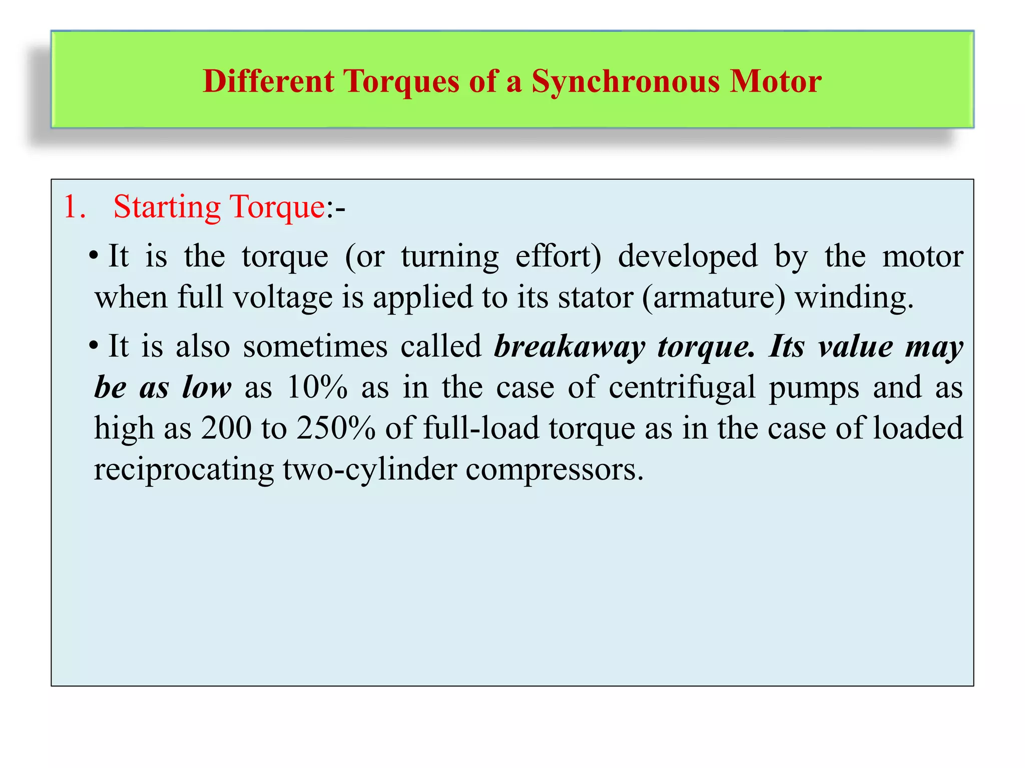 Different Torques of a Synchronous Motor
1. Starting Torque:-
• It is the torque (or turning effort) developed by the motor
when full voltage is applied to its stator (armature) winding.
• It is also sometimes called breakaway torque. Its value may
be as low as 10% as in the case of centrifugal pumps and as
high as 200 to 250% of full-load torque as in the case of loaded
reciprocating two-cylinder compressors.
 