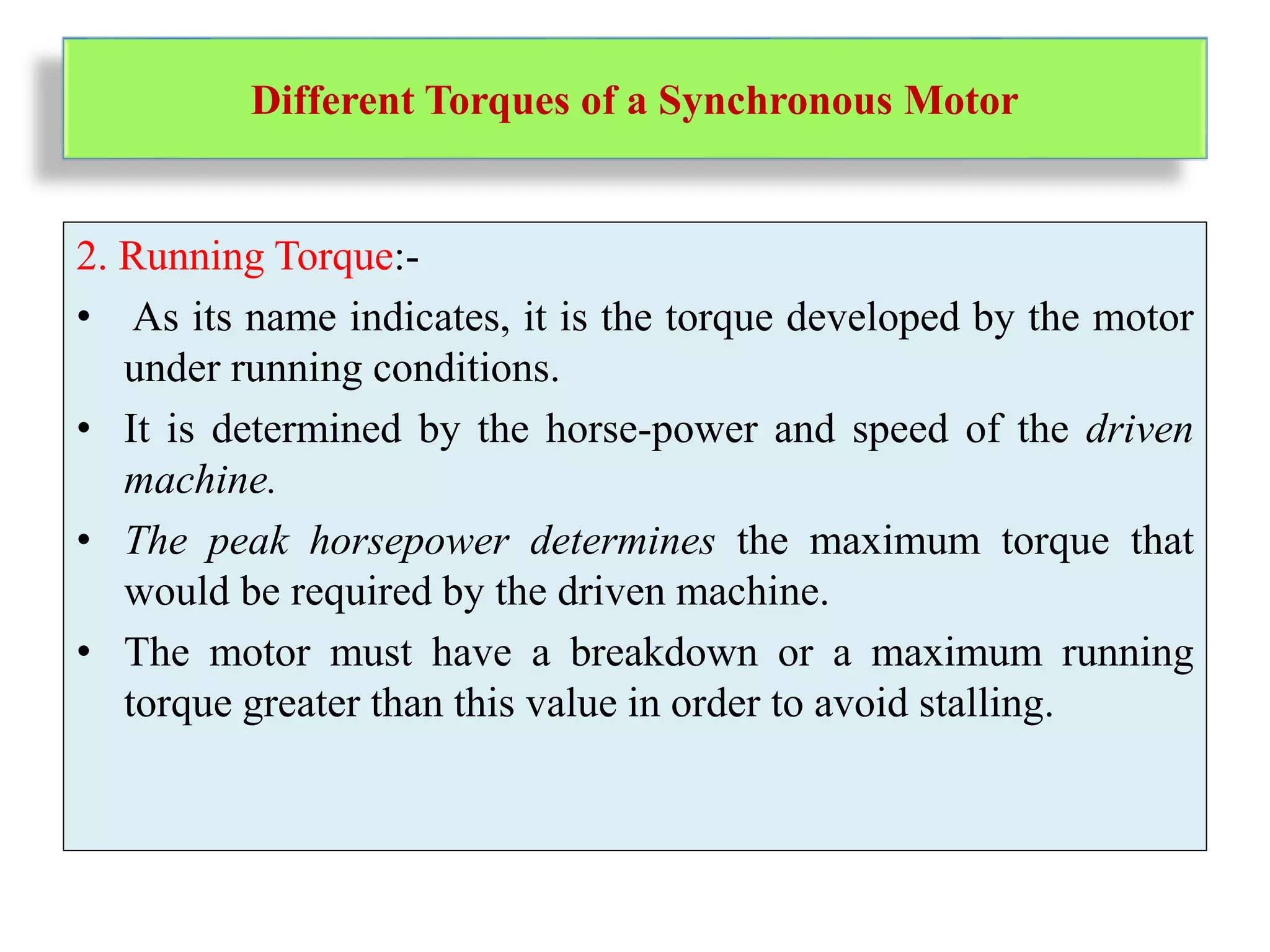 Different Torques of a Synchronous Motor
2. Running Torque:-
• As its name indicates, it is the torque developed by the motor
under running conditions.
• It is determined by the horse-power and speed of the driven
machine.
• The peak horsepower determines the maximum torque that
would be required by the driven machine.
• The motor must have a breakdown or a maximum running
torque greater than this value in order to avoid stalling.
 