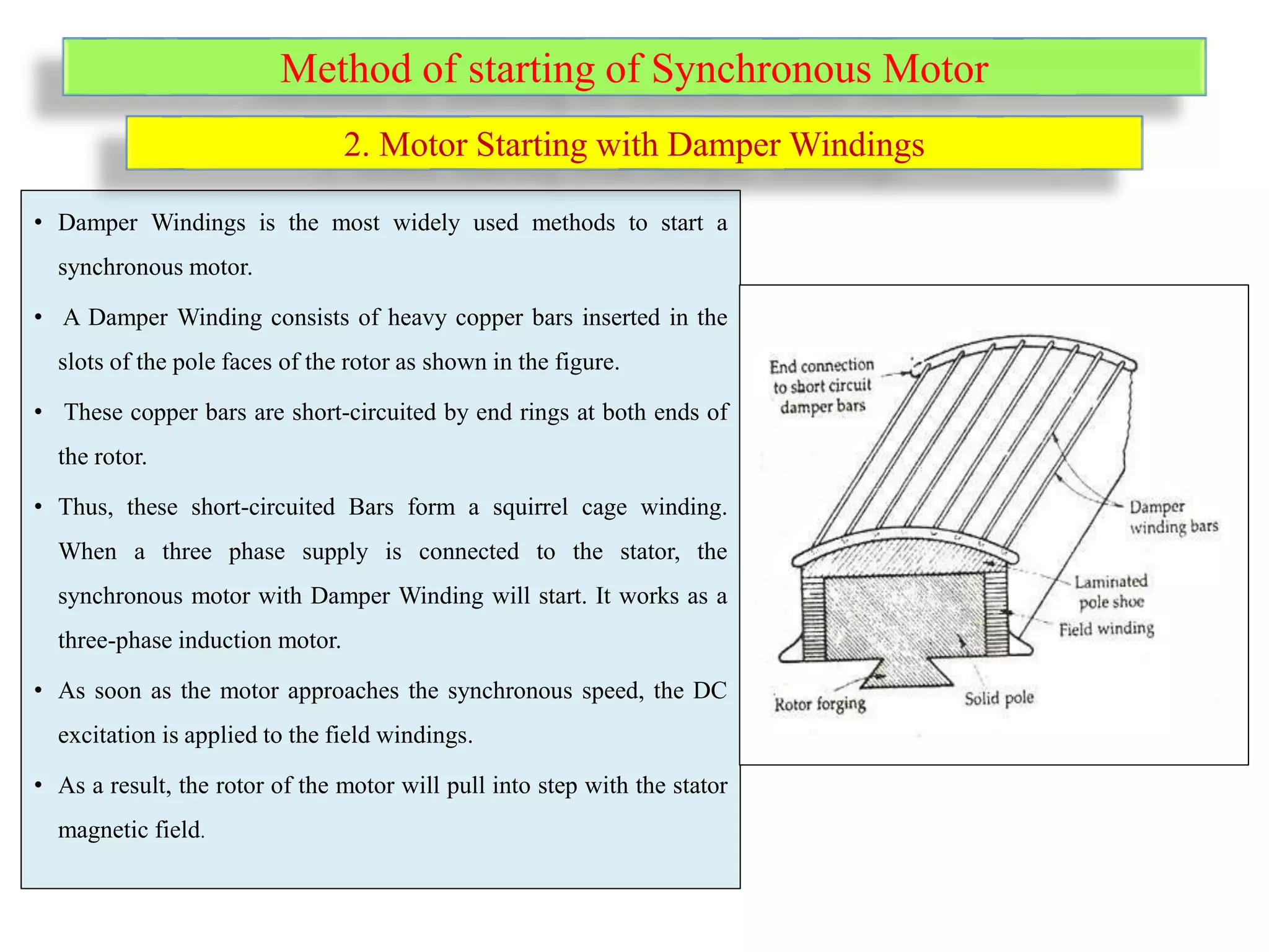 Method of starting of Synchronous Motor
• Damper Windings is the most widely used methods to start a
synchronous motor.
• A Damper Winding consists of heavy copper bars inserted in the
slots of the pole faces of the rotor as shown in the figure.
• These copper bars are short-circuited by end rings at both ends of
the rotor.
• Thus, these short-circuited Bars form a squirrel cage winding.
When a three phase supply is connected to the stator, the
synchronous motor with Damper Winding will start. It works as a
three-phase induction motor.
• As soon as the motor approaches the synchronous speed, the DC
excitation is applied to the field windings.
• As a result, the rotor of the motor will pull into step with the stator
magnetic field.
2. Motor Starting with Damper Windings
 