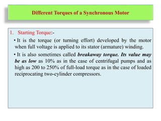 Different Torques of a Synchronous Motor
1. Starting Torque:-
• It is the torque (or turning effort) developed by the motor
when full voltage is applied to its stator (armature) winding.
• It is also sometimes called breakaway torque. Its value may
be as low as 10% as in the case of centrifugal pumps and as
high as 200 to 250% of full-load torque as in the case of loaded
reciprocating two-cylinder compressors.
 