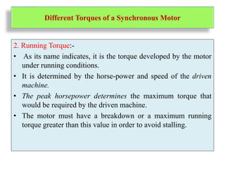 Different Torques of a Synchronous Motor
2. Running Torque:-
• As its name indicates, it is the torque developed by the motor
under running conditions.
• It is determined by the horse-power and speed of the driven
machine.
• The peak horsepower determines the maximum torque that
would be required by the driven machine.
• The motor must have a breakdown or a maximum running
torque greater than this value in order to avoid stalling.
 