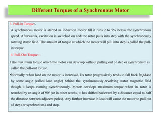 Different Torques of a Synchronous Motor
3. Pull-in Torque:-
A synchronous motor is started as induction motor till it runs 2 to 5% below the synchronous
speed. Afterwards, excitation is switched on and the rotor pulls into step with the synchronously
rotating stator field. The amount of torque at which the motor will pull into step is called the pull-
in torque.
4. Pull-Out Torque :-
•The maximum torque which the motor can develop without pulling out of step or synchronism is
called the pull-out torque.
•Normally, when load on the motor is increased, its rotor progressively tends to fall back in phase
by some angle (called load angle) behind the synchronously-revolving stator magnetic field
though it keeps running synchronously. Motor develops maximum torque when its rotor is
retarded by an angle of 90º (or in other words, it has shifted backward by a distance equal to half
the distance between adjacent poles). Any further increase in load will cause the motor to pull out
of step (or synchronism) and stop.
 