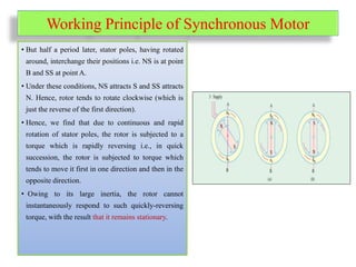 Working Principle of Synchronous Motor
• But half a period later, stator poles, having rotated
around, interchange their positions i.e. NS is at point
B and SS at point A.
• Under these conditions, NS attracts S and SS attracts
N. Hence, rotor tends to rotate clockwise (which is
just the reverse of the first direction).
• Hence, we find that due to continuous and rapid
rotation of stator poles, the rotor is subjected to a
torque which is rapidly reversing i.e., in quick
succession, the rotor is subjected to torque which
tends to move it first in one direction and then in the
opposite direction.
• Owing to its large inertia, the rotor cannot
instantaneously respond to such quickly-reversing
torque, with the result that it remains stationary.
 