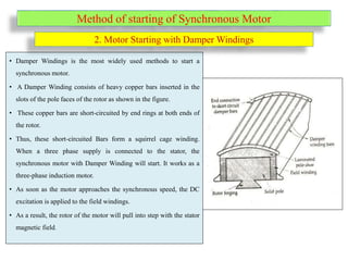 Method of starting of Synchronous Motor
• Damper Windings is the most widely used methods to start a
synchronous motor.
• A Damper Winding consists of heavy copper bars inserted in the
slots of the pole faces of the rotor as shown in the figure.
• These copper bars are short-circuited by end rings at both ends of
the rotor.
• Thus, these short-circuited Bars form a squirrel cage winding.
When a three phase supply is connected to the stator, the
synchronous motor with Damper Winding will start. It works as a
three-phase induction motor.
• As soon as the motor approaches the synchronous speed, the DC
excitation is applied to the field windings.
• As a result, the rotor of the motor will pull into step with the stator
magnetic field.
2. Motor Starting with Damper Windings
 