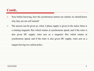  Now before knowing, how the synchronous motors are started, we should know
why they are not self started?
 The answer can be given as, when 3 phase supply is given to the stator, there is
a rotating magnetic flux which rotates at synchronous speed, and if the rotor is
also given DC supply, rotor acts as a magnetic flux which rotates at
synchronous speed, and if the rotor is also given DC supply, rotor acts as a
magnet having two salient poles.
10/23/2020 4
Contd..
 