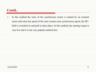  In this method the rotor of the synchronous motor is rotated by an external
motor and when the speed of the rotor reaches near synchronous speed, the DC-
field is switched on and pull in takes place. In this method, the starting torque is
very low and it is not very popular method also.
10/23/2020 6
Contd..
 