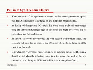 Pull in of Synchronous Motors
 When the rotor of the synchronous motors reaches near synchronous speed,
then the DC field supply is switched on and the pull in process begins.
 As during switching on the DC supply due to the phase angle and torque angle
there are various disturbances seen in the motor and there are several slip of
poles of air-gap flux is also seen.
 As the pull in process is completed the rotor acquires synchronous speed. The
complete pull in as fast as possible the DC supply should be switched on at the
most favorable angle.
 Like when the synchronous motor is running as induction motor, the DC supply
should be fed when the induction motor is at top speed, this will be the best
moment because the speed difference will be least at that point of time.
10/23/2020 7
 