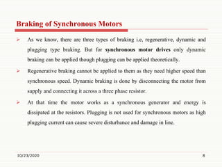 Braking of Synchronous Motors
 As we know, there are three types of braking i.e, regenerative, dynamic and
plugging type braking. But for synchronous motor drives only dynamic
braking can be applied though plugging can be applied theoretically.
 Regenerative braking cannot be applied to them as they need higher speed than
synchronous speed. Dynamic braking is done by disconnecting the motor from
supply and connecting it across a three phase resistor.
 At that time the motor works as a synchronous generator and energy is
dissipated at the resistors. Plugging is not used for synchronous motors as high
plugging current can cause severe disturbance and damage in line.
10/23/2020 8
 