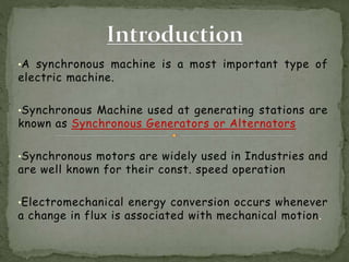 •A synchronous machine is a most important type of
electric machine.
•Synchronous Machine used at generating stations are
known as Synchronous Generators or Alternators
•Synchronous motors are widely used in Industries and
are well known for their const. speed operation
•Electromechanical energy conversion occurs whenever
a change in flux is associated with mechanical motion.
 