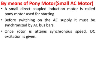 By means of Pony Motor(Small AC Motor)
• A small direct coupled induction motor is called
pony motor used for starting.
• Before switching on the AC supply it must be
synchronized by AC bus bars.
• Once rotor is attains synchronous speed, DC
excitation is given.
 
