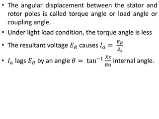 • The angular displacement between the stator and
rotor poles is called torque angle or load angle or
coupling angle.
• Under light load condition, the torque angle is less
• The resultant voltage 𝐸𝑅 causes 𝐼𝑎 =
𝐸𝑅
𝑍𝑠
.
• 𝐼𝑎 lags 𝐸𝑅 by an angle 𝜃 = tan−1 𝑋𝑠
𝑅𝑎
internal angle.
 