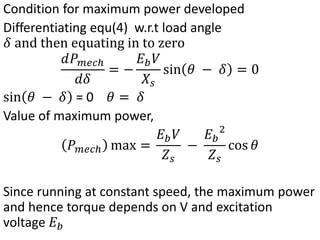 Condition for maximum power developed
Differentiating equ(4) w.r.t load angle
𝛿 and then equating in to zero
𝑑𝑃𝑚𝑒𝑐ℎ
𝑑𝛿
= −
𝐸𝑏𝑉
𝑋𝑠
sin 𝜃 − 𝛿 = 0
sin 𝜃 − 𝛿 = 0 𝜃 = 𝛿
Value of maximum power,
𝑃𝑚𝑒𝑐ℎ max =
𝐸𝑏𝑉
𝑍𝑠
−
𝐸𝑏
2
𝑍𝑠
cos 𝜃
Since running at constant speed, the maximum power
and hence torque depends on V and excitation
voltage 𝐸𝑏
 