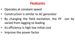 Features
• Operates at constant speed
• Construction is similar to AC generator
• By changing the field excitation, the PF can be
varied from lagging to leading
• Its efficiency is high low initial cost
• Improve the power factor
 