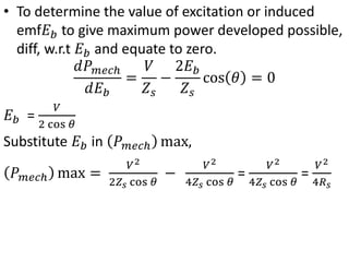 • To determine the value of excitation or induced
emf𝐸𝑏 to give maximum power developed possible,
diff, w.r.t 𝐸𝑏 and equate to zero.
𝑑𝑃𝑚𝑒𝑐ℎ
𝑑𝐸𝑏
=
𝑉
𝑍𝑠
−
2𝐸𝑏
𝑍𝑠
cos 𝜃 = 0
𝐸𝑏 =
𝑉
2 cos 𝜃
Substitute 𝐸𝑏 in 𝑃𝑚𝑒𝑐ℎ max,
𝑃𝑚𝑒𝑐ℎ max =
𝑉2
2𝑍𝑠 cos 𝜃
−
𝑉2
4𝑍𝑠 cos 𝜃
=
𝑉2
4𝑍𝑠 cos 𝜃
=
𝑉2
4𝑅𝑠
 