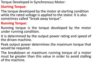 Torque Developed in Synchronous Motor:
Starting Torque:
The torque developed by the motor at starting condition
while the rated voltage is applied to the stator. It is also
sometimes called “break away torque”.
Running Torque:
Running torque is the torque developed by the motor
under running condition.
It is determined by the output power rating and speed of
the driven machine.
Peak output power determines the maximum torque that
would be required .
The breakdown or maximum running torque of a motor
must be greater than this value in order to avoid stalling
of the machine.
 