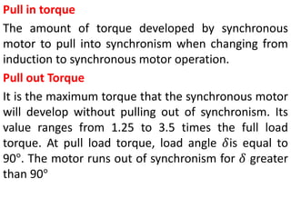 Pull in torque
The amount of torque developed by synchronous
motor to pull into synchronism when changing from
induction to synchronous motor operation.
Pull out Torque
It is the maximum torque that the synchronous motor
will develop without pulling out of synchronism. Its
value ranges from 1.25 to 3.5 times the full load
torque. At pull load torque, load angle 𝛿is equal to
90°. The motor runs out of synchronism for 𝛿 greater
than 90°
 
