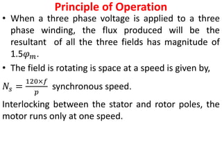 Principle of Operation
• When a three phase voltage is applied to a three
phase winding, the flux produced will be the
resultant of all the three fields has magnitude of
1.5𝜑𝑚.
• The field is rotating is space at a speed is given by,
𝑁𝑠 =
120×𝑓
𝑝
synchronous speed.
Interlocking between the stator and rotor poles, the
motor runs only at one speed.
 
