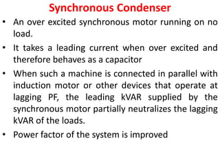 Synchronous Condenser
• An over excited synchronous motor running on no
load.
• It takes a leading current when over excited and
therefore behaves as a capacitor
• When such a machine is connected in parallel with
induction motor or other devices that operate at
lagging PF, the leading kVAR supplied by the
synchronous motor partially neutralizes the lagging
kVAR of the loads.
• Power factor of the system is improved
 
