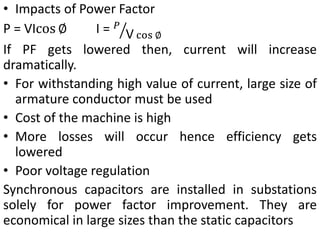 • Impacts of Power Factor
P = VIcos ∅ I = 𝑃
V cos ∅
If PF gets lowered then, current will increase
dramatically.
• For withstanding high value of current, large size of
armature conductor must be used
• Cost of the machine is high
• More losses will occur hence efficiency gets
lowered
• Poor voltage regulation
Synchronous capacitors are installed in substations
solely for power factor improvement. They are
economical in large sizes than the static capacitors
 
