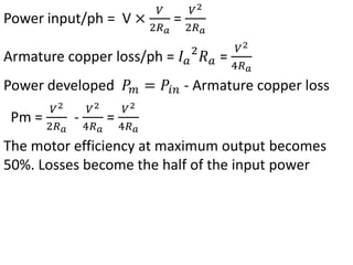 Power input/ph = V ×
𝑉
2𝑅𝑎
=
𝑉2
2𝑅𝑎
Armature copper loss/ph = 𝐼𝑎
2
𝑅𝑎 =
𝑉2
4𝑅𝑎
Power developed 𝑃𝑚 = 𝑃𝑖𝑛 - Armature copper loss
Pm =
𝑉2
2𝑅𝑎
-
𝑉2
4𝑅𝑎
=
𝑉2
4𝑅𝑎
The motor efficiency at maximum output becomes
50%. Losses become the half of the input power
 