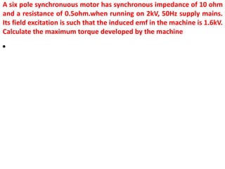 A six pole synchronuous motor has synchronous impedance of 10 ohm
and a resistance of 0.5ohm.when running on 2kV, 50Hz supply mains.
Its field excitation is such that the induced emf in the machine is 1.6kV.
Calculate the maximum torque developed by the machine
•
 