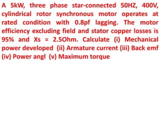 A 5kW, three phase star-connected 50HZ, 400V,
cylindrical rotor synchronous motor operates at
rated condition with 0.8pf lagging. The motor
efficiency excluding field and stator copper losses is
95% and Xs = 2.5Ohm. Calculate (i) Mechanical
power developed (ii) Armature current (iii) Back emf
(iv) Power angl (v) Maximum torque
 
