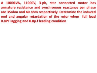 A 1000kVA, 11000V, 3-ph, star connected motor has
armature resistance and synchronous reactance per phase
are 35ohm and 40 ohm respectively. Determine the induced
emf and angular retardation of the rotor when full load
0.8PF lagging and 0.8p.f leading condition
 