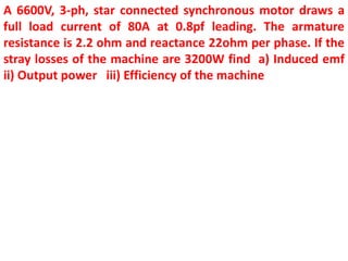 A 6600V, 3-ph, star connected synchronous motor draws a
full load current of 80A at 0.8pf leading. The armature
resistance is 2.2 ohm and reactance 22ohm per phase. If the
stray losses of the machine are 3200W find a) Induced emf
ii) Output power iii) Efficiency of the machine
 
