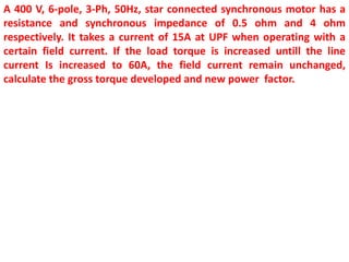 A 400 V, 6-pole, 3-Ph, 50Hz, star connected synchronous motor has a
resistance and synchronous impedance of 0.5 ohm and 4 ohm
respectively. It takes a current of 15A at UPF when operating with a
certain field current. If the load torque is increased untill the line
current Is increased to 60A, the field current remain unchanged,
calculate the gross torque developed and new power factor.
 