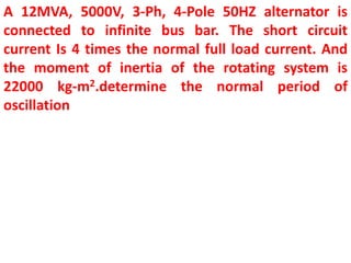 A 12MVA, 5000V, 3-Ph, 4-Pole 50HZ alternator is
connected to infinite bus bar. The short circuit
current Is 4 times the normal full load current. And
the moment of inertia of the rotating system is
22000 kg-m2.determine the normal period of
oscillation
 