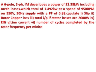 A 6-pole, 3-ph, IM deverlopes a power of 22.38kW including
mech losses.which total of 1.492kw at a speed of 950RPM
on 550V, 50Hz supply with a PF of 0.88.caculate i) Slip ii)
Rotor Copper loss iii) total i/p if stator losses are 2000W iv)
Effi v)Line current vi) number of cycles completed by the
rotor frequency per minite
 