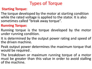 Types of Torque
Starting Torque:
The torque developed by the motor at starting condition
while the rated voltage is applied to the stator. It is also
sometimes called “break away torque”.
Running Torque:
Running torque is the torque developed by the motor
under running condition.
It is determined by the output power rating and speed of
the driven machine.
Peak output power determines the maximum torque that
would be required .
The breakdown or maximum running torque of a motor
must be greater than this value in order to avoid stalling
of the machine.
 