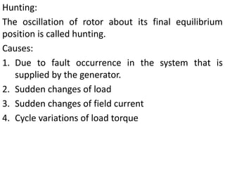 Hunting:
The oscillation of rotor about its final equilibrium
position is called hunting.
Causes:
1. Due to fault occurrence in the system that is
supplied by the generator.
2. Sudden changes of load
3. Sudden changes of field current
4. Cycle variations of load torque
 