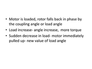 • Motor is loaded, rotor falls back in phase by
the coupling angle or load angle
• Load increase- angle increase, more torque
• Sudden decrease in load- motor immediately
pulled up- new value of load angle
 