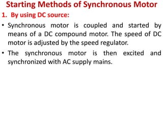 Starting Methods of Synchronous Motor
1. By using DC source:
• Synchronous motor is coupled and started by
means of a DC compound motor. The speed of DC
motor is adjusted by the speed regulator.
• The synchronous motor is then excited and
synchronized with AC supply mains.
 