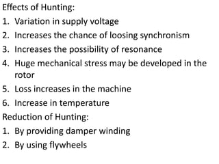 Effects of Hunting:
1. Variation in supply voltage
2. Increases the chance of loosing synchronism
3. Increases the possibility of resonance
4. Huge mechanical stress may be developed in the
rotor
5. Loss increases in the machine
6. Increase in temperature
Reduction of Hunting:
1. By providing damper winding
2. By using flywheels
 