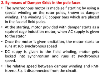 2. By means of Damper Grids in the pole faces
• The synchronous motor is made self starting by using a
special winding on the rotor poles, known as damper
winding. The winding S.C copper bars which are placed
in the face of field poles.
• At the starting, motor provided with damper starts as a
squirrel cage induction motor, when AC supply is given
to the stator.
• Once the motor is given excitation, the motor starts to
runs at sub synchronous speed
• DC suppy is given to the field winding, motor gets
locked into synchronism and runs at synchronous
speed.
• The relative speed between damper winding and RMF
is zero. So, it disconnected from the circuit.
 