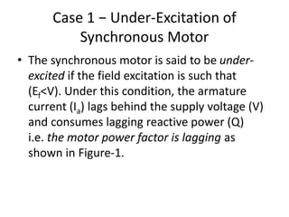 Case 1 − Under-Excitation of
Synchronous Motor
• The synchronous motor is said to be under-
excited if the field excitation is such that
(Ef<V). Under this condition, the armature
current (Ia) lags behind the supply voltage (V)
and consumes lagging reactive power (Q)
i.e. the motor power factor is lagging as
shown in Figure-1.
 
