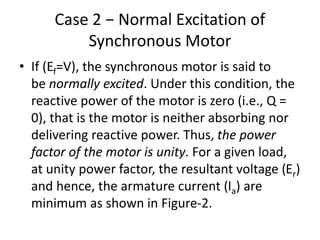Case 2 − Normal Excitation of
Synchronous Motor
• If (Ef=V), the synchronous motor is said to
be normally excited. Under this condition, the
reactive power of the motor is zero (i.e., Q =
0), that is the motor is neither absorbing nor
delivering reactive power. Thus, the power
factor of the motor is unity. For a given load,
at unity power factor, the resultant voltage (Er)
and hence, the armature current (Ia) are
minimum as shown in Figure-2.
 