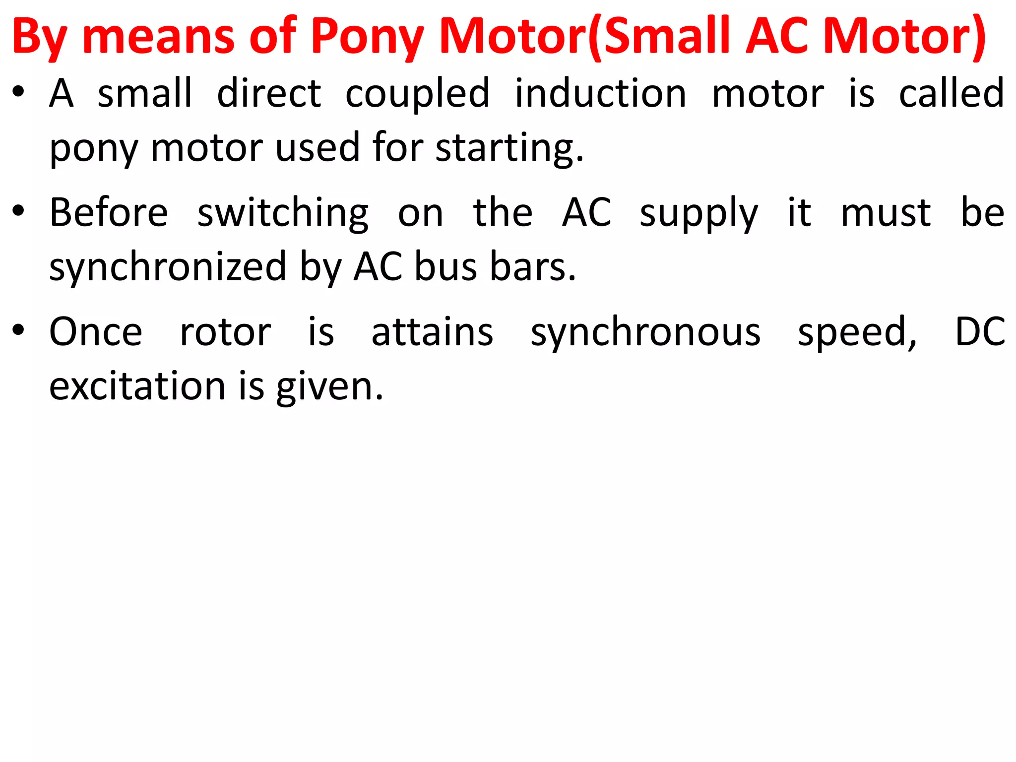 By means of Pony Motor(Small AC Motor)
• A small direct coupled induction motor is called
pony motor used for starting.
• Before switching on the AC supply it must be
synchronized by AC bus bars.
• Once rotor is attains synchronous speed, DC
excitation is given.
 