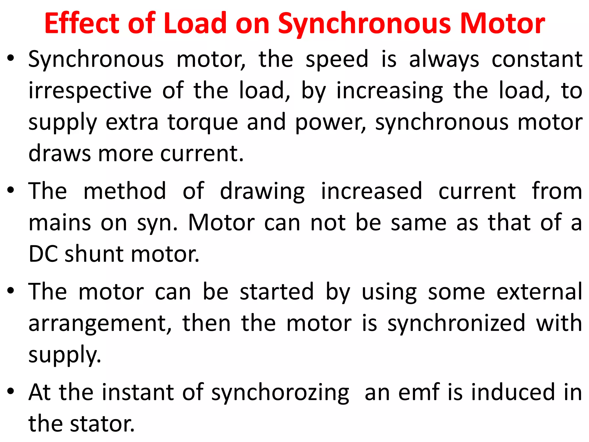 Effect of Load on Synchronous Motor
• Synchronous motor, the speed is always constant
irrespective of the load, by increasing the load, to
supply extra torque and power, synchronous motor
draws more current.
• The method of drawing increased current from
mains on syn. Motor can not be same as that of a
DC shunt motor.
• The motor can be started by using some external
arrangement, then the motor is synchronized with
supply.
• At the instant of synchorozing an emf is induced in
the stator.
 
