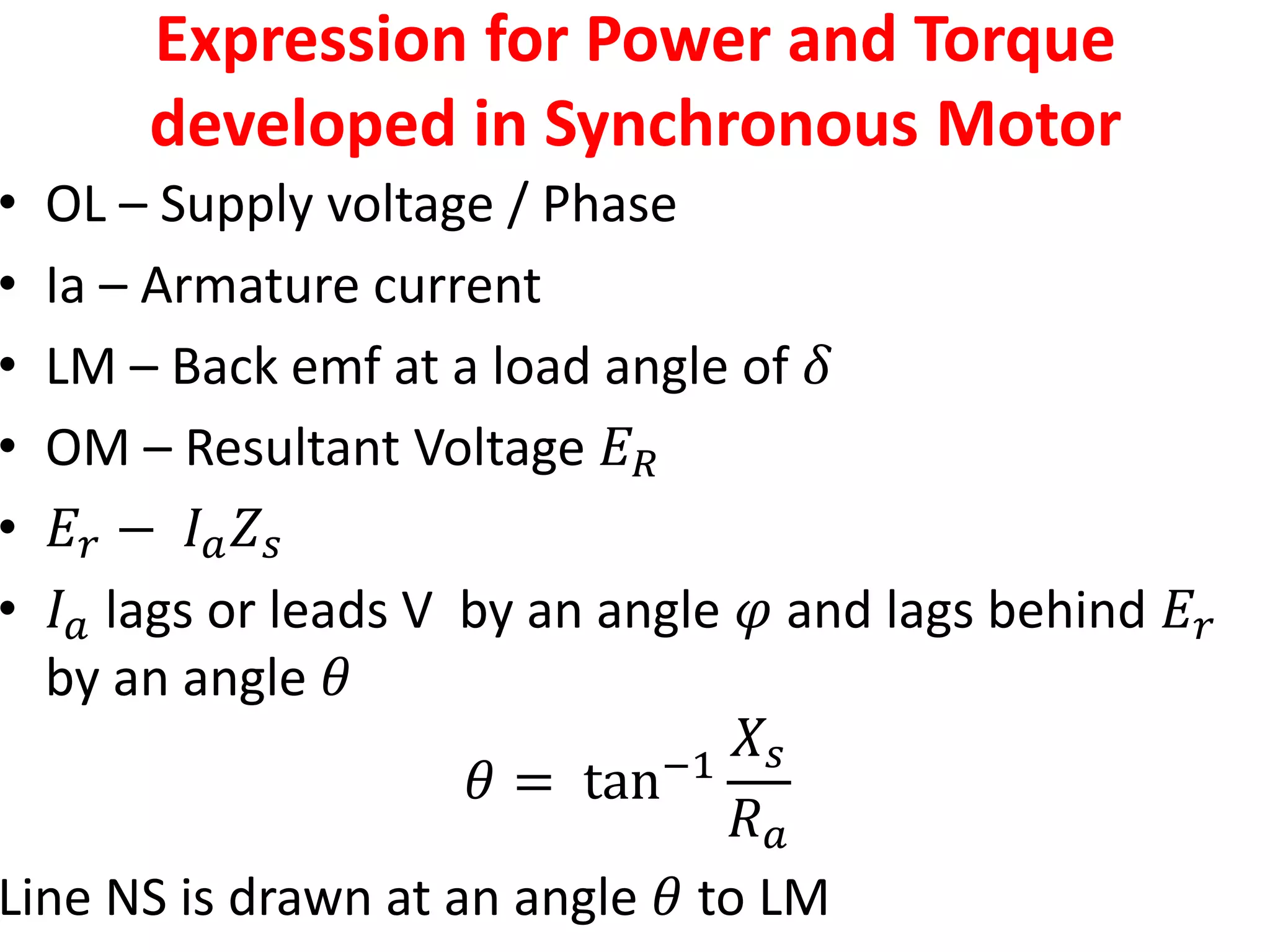 Expression for Power and Torque
developed in Synchronous Motor
• OL – Supply voltage / Phase
• Ia – Armature current
• LM – Back emf at a load angle of 𝛿
• OM – Resultant Voltage 𝐸𝑅
• 𝐸𝑟 − 𝐼𝑎𝑍𝑠
• 𝐼𝑎 lags or leads V by an angle 𝜑 and lags behind 𝐸𝑟
by an angle 𝜃
𝜃 = tan−1
𝑋𝑠
𝑅𝑎
Line NS is drawn at an angle 𝜃 to LM
 