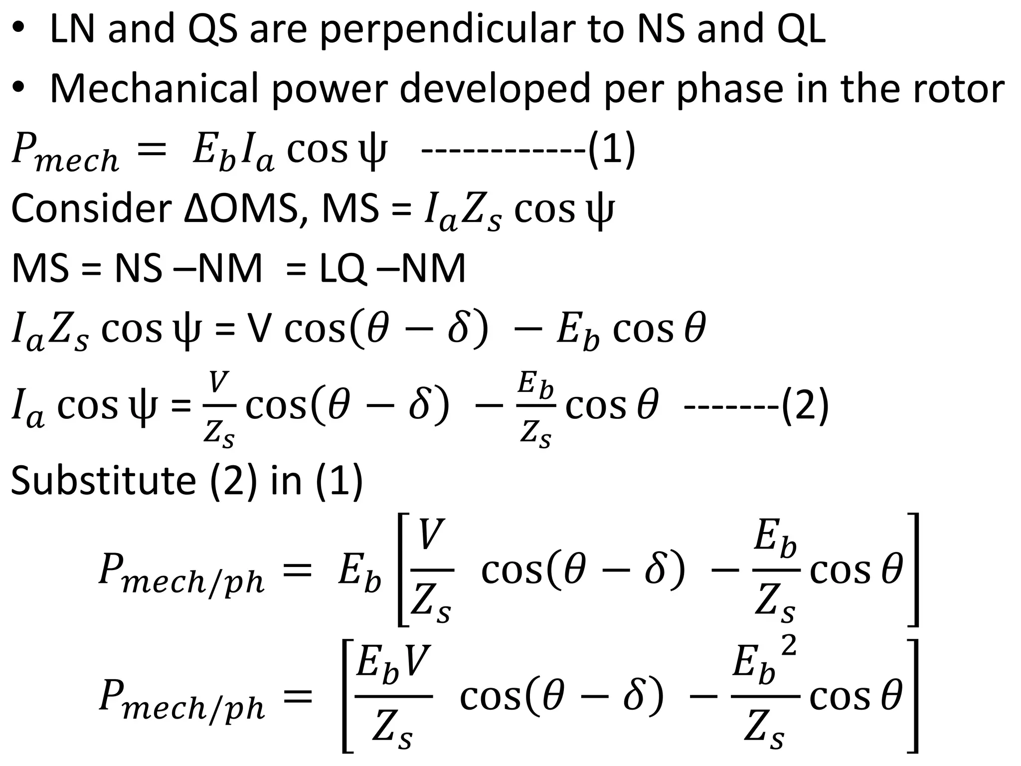 • LN and QS are perpendicular to NS and QL
• Mechanical power developed per phase in the rotor
𝑃𝑚𝑒𝑐ℎ = 𝐸𝑏𝐼𝑎 cos ψ ------------(1)
Consider ΔOMS, MS = 𝐼𝑎𝑍𝑠 cos ψ
MS = NS –NM = LQ –NM
𝐼𝑎𝑍𝑠 cos ψ = V cos 𝜃 − 𝛿 − 𝐸𝑏 cos 𝜃
𝐼𝑎 cos ψ =
𝑉
𝑍𝑠
cos 𝜃 − 𝛿 −
𝐸𝑏
𝑍𝑠
cos 𝜃 -------(2)
Substitute (2) in (1)
𝑃𝑚𝑒𝑐ℎ/𝑝ℎ = 𝐸𝑏
𝑉
𝑍𝑠
cos 𝜃 − 𝛿 −
𝐸𝑏
𝑍𝑠
cos 𝜃
𝑃𝑚𝑒𝑐ℎ/𝑝ℎ =
𝐸𝑏𝑉
𝑍𝑠
cos 𝜃 − 𝛿 −
𝐸𝑏
2
𝑍𝑠
cos 𝜃
 