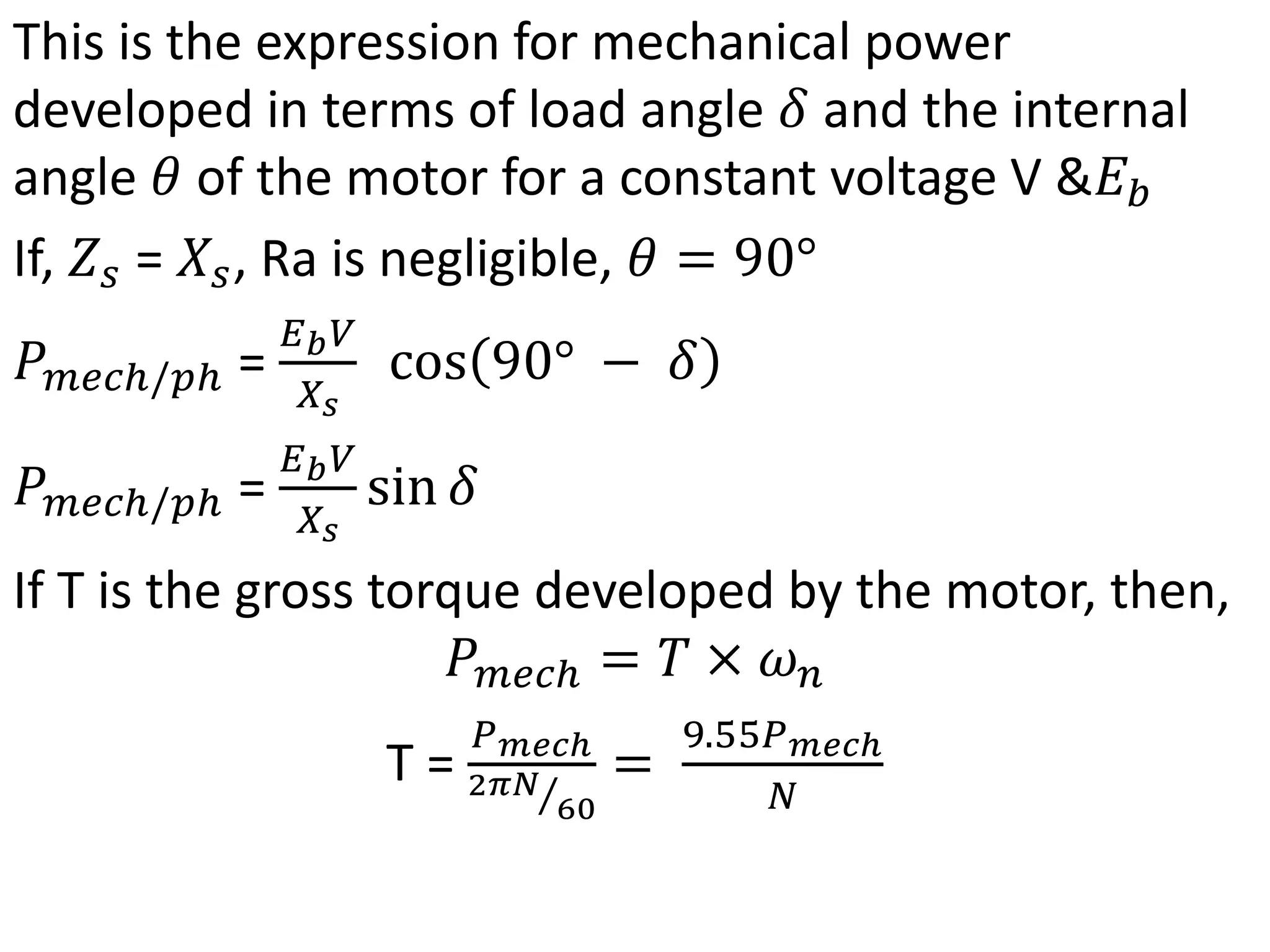 This is the expression for mechanical power
developed in terms of load angle 𝛿 and the internal
angle 𝜃 of the motor for a constant voltage V &𝐸𝑏
If, 𝑍𝑠 = 𝑋𝑠, Ra is negligible, 𝜃 = 90°
𝑃𝑚𝑒𝑐ℎ/𝑝ℎ =
𝐸𝑏𝑉
𝑋𝑠
cos 90° − 𝛿
𝑃𝑚𝑒𝑐ℎ/𝑝ℎ =
𝐸𝑏𝑉
𝑋𝑠
sin 𝛿
If T is the gross torque developed by the motor, then,
𝑃𝑚𝑒𝑐ℎ = 𝑇 × 𝜔𝑛
T =
𝑃𝑚𝑒𝑐ℎ
2𝜋𝑁
60
=
9.55𝑃𝑚𝑒𝑐ℎ
𝑁
 
