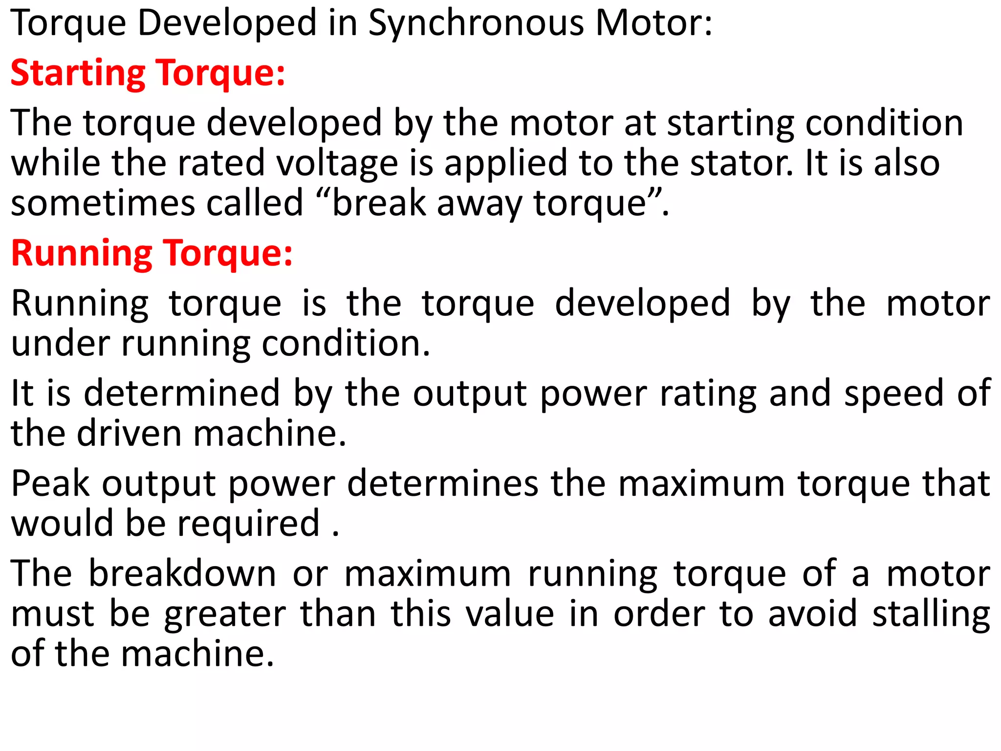 Torque Developed in Synchronous Motor:
Starting Torque:
The torque developed by the motor at starting condition
while the rated voltage is applied to the stator. It is also
sometimes called “break away torque”.
Running Torque:
Running torque is the torque developed by the motor
under running condition.
It is determined by the output power rating and speed of
the driven machine.
Peak output power determines the maximum torque that
would be required .
The breakdown or maximum running torque of a motor
must be greater than this value in order to avoid stalling
of the machine.
 